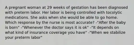 A pregnant woman at 29 weeks of gestation has been diagnosed with preterm labor. Her labor is being controlled with tocolytic medications. She asks when she would be able to go home. Which response by the nurse is most accurate? -"After the baby is born" -"Whenever the doctor says it is ok" -"It depends on what kind of insurance coverage you have" -"When we stabilize your preterm labor"