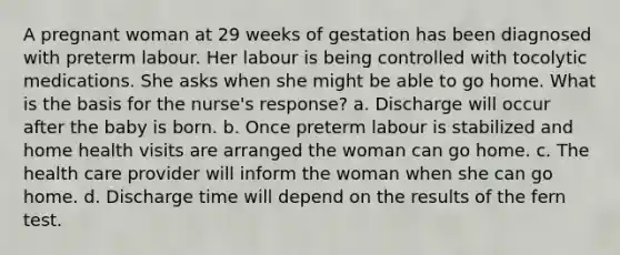 A pregnant woman at 29 weeks of gestation has been diagnosed with preterm labour. Her labour is being controlled with tocolytic medications. She asks when she might be able to go home. What is the basis for the nurse's response? a. Discharge will occur after the baby is born. b. Once preterm labour is stabilized and home health visits are arranged the woman can go home. c. The health care provider will inform the woman when she can go home. d. Discharge time will depend on the results of the fern test.