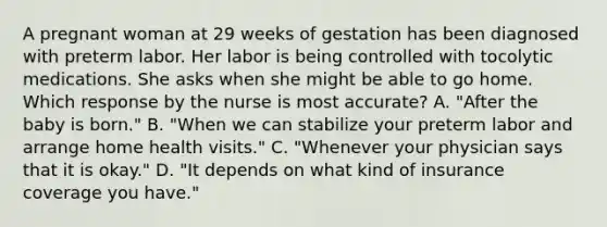 A pregnant woman at 29 weeks of gestation has been diagnosed with preterm labor. Her labor is being controlled with tocolytic medications. She asks when she might be able to go home. Which response by the nurse is most accurate? A. "After the baby is born." B. "When we can stabilize your preterm labor and arrange home health visits." C. "Whenever your physician says that it is okay." D. "It depends on what kind of insurance coverage you have."