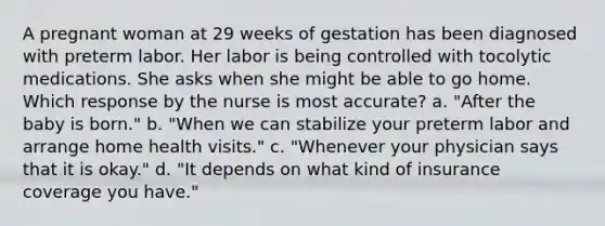 A pregnant woman at 29 weeks of gestation has been diagnosed with preterm labor. Her labor is being controlled with tocolytic medications. She asks when she might be able to go home. Which response by the nurse is most accurate? a. "After the baby is born." b. "When we can stabilize your preterm labor and arrange home health visits." c. "Whenever your physician says that it is okay." d. "It depends on what kind of insurance coverage you have."