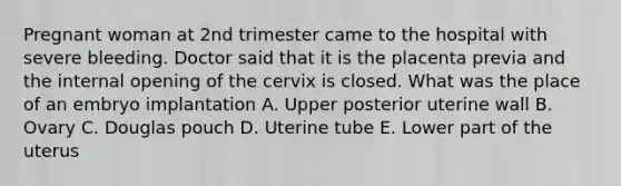 Pregnant woman at 2nd trimester came to the hospital with severe bleeding. Doctor said that it is the placenta previa and the internal opening of the cervix is closed. What was the place of an embryo implantation A. Upper posterior uterine wall B. Ovary C. Douglas pouch D. Uterine tube E. Lower part of the uterus