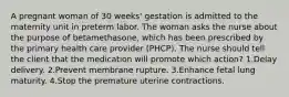 A pregnant woman of 30 weeks' gestation is admitted to the maternity unit in preterm labor. The woman asks the nurse about the purpose of betamethasone, which has been prescribed by the primary health care provider (PHCP). The nurse should tell the client that the medication will promote which action? 1.Delay delivery. 2.Prevent membrane rupture. 3.Enhance fetal lung maturity. 4.Stop the premature uterine contractions.