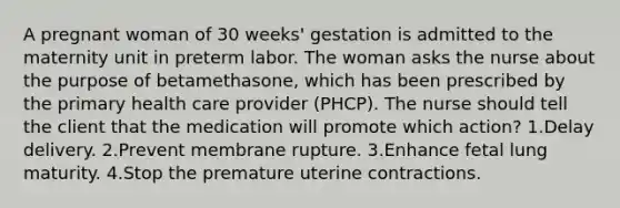 A pregnant woman of 30 weeks' gestation is admitted to the maternity unit in preterm labor. The woman asks the nurse about the purpose of betamethasone, which has been prescribed by the primary health care provider (PHCP). The nurse should tell the client that the medication will promote which action? 1.Delay delivery. 2.Prevent membrane rupture. 3.Enhance fetal lung maturity. 4.Stop the premature uterine contractions.