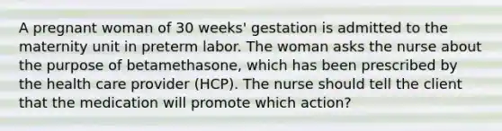 A pregnant woman of 30 weeks' gestation is admitted to the maternity unit in preterm labor. The woman asks the nurse about the purpose of betamethasone, which has been prescribed by the health care provider (HCP). The nurse should tell the client that the medication will promote which action?