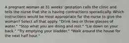 A pregnant woman at 31 weeks' gestation calls the clinic and tells the nurse that she is having contractions sporadically. Which instructions would be most appropriate for the nurse to give the woman? Select all that apply. "Drink two or three glasses of water." "Stop what you are doing and rest." "Lie down on your back." "Try emptying your bladder." "Walk around the house for the next half hour."