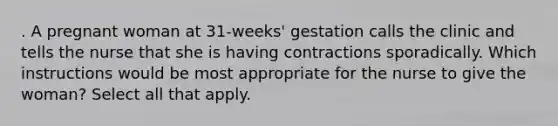 . A pregnant woman at 31-weeks' gestation calls the clinic and tells the nurse that she is having contractions sporadically. Which instructions would be most appropriate for the nurse to give the woman? Select all that apply.