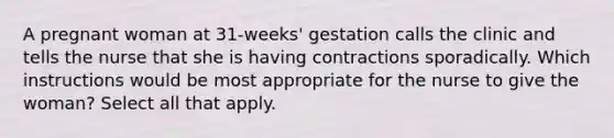 A pregnant woman at 31-weeks' gestation calls the clinic and tells the nurse that she is having contractions sporadically. Which instructions would be most appropriate for the nurse to give the woman? Select all that apply.