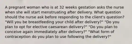 A pregnant woman who is at 32 weeks gestation asks the nurse when she will start menstruating after delivery. What question should the nurse ask before responding to the client's question? "Will you be breastfeeding your child after delivery?" "Do you plan to opt for elective caesarean delivery?" "Do you plan to conceive again immediately after delivery?" "What form of contraception do you plan to use following the delivery?"