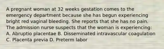 A pregnant woman at 32 weeks gestation comes to the emergency department because she has begun experiencing bright red vaginal bleeding. She reports that she has no pain. The admission nurse suspects that the woman is experiencing: A. Abruptio placentae B. Disseminated intravascular coagulation C. Placenta previa D. Preterm labor