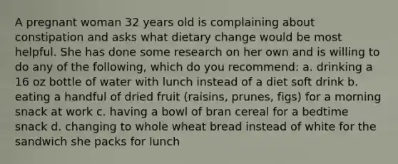 A pregnant woman 32 years old is complaining about constipation and asks what dietary change would be most helpful. She has done some research on her own and is willing to do any of the following, which do you recommend: a. drinking a 16 oz bottle of water with lunch instead of a diet soft drink b. eating a handful of dried fruit (raisins, prunes, figs) for a morning snack at work c. having a bowl of bran cereal for a bedtime snack d. changing to whole wheat bread instead of white for the sandwich she packs for lunch