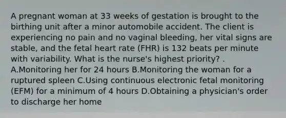 A pregnant woman at 33 weeks of gestation is brought to the birthing unit after a minor automobile accident. The client is experiencing no pain and no vaginal bleeding, her vital signs are stable, and the fetal heart rate (FHR) is 132 beats per minute with variability. What is the nurse's highest priority? . A.Monitoring her for 24 hours B.Monitoring the woman for a ruptured spleen C.Using continuous electronic fetal monitoring (EFM) for a minimum of 4 hours D.Obtaining a physician's order to discharge her home