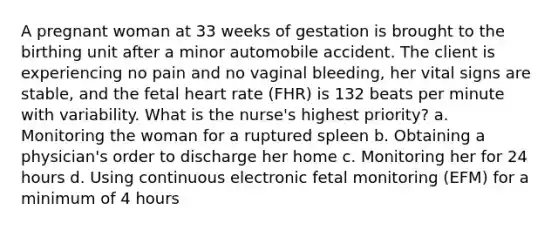 A pregnant woman at 33 weeks of gestation is brought to the birthing unit after a minor automobile accident. The client is experiencing no pain and no vaginal bleeding, her vital signs are stable, and the fetal heart rate (FHR) is 132 beats per minute with variability. What is the nurse's highest priority? a. Monitoring the woman for a ruptured spleen b. Obtaining a physician's order to discharge her home c. Monitoring her for 24 hours d. Using continuous electronic fetal monitoring (EFM) for a minimum of 4 hours