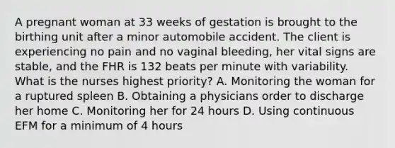 A pregnant woman at 33 weeks of gestation is brought to the birthing unit after a minor automobile accident. The client is experiencing no pain and no vaginal bleeding, her vital signs are stable, and the FHR is 132 beats per minute with variability. What is the nurses highest priority? A. Monitoring the woman for a ruptured spleen B. Obtaining a physicians order to discharge her home C. Monitoring her for 24 hours D. Using continuous EFM for a minimum of 4 hours