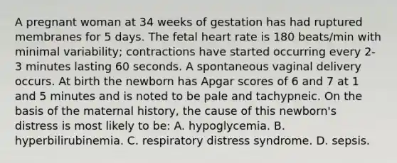 A pregnant woman at 34 weeks of gestation has had ruptured membranes for 5 days. The fetal heart rate is 180 beats/min with minimal variability; contractions have started occurring every 2-3 minutes lasting 60 seconds. A spontaneous vaginal delivery occurs. At birth the newborn has Apgar scores of 6 and 7 at 1 and 5 minutes and is noted to be pale and tachypneic. On the basis of the maternal history, the cause of this newborn's distress is most likely to be: A. hypoglycemia. B. hyperbilirubinemia. C. respiratory distress syndrome. D. sepsis.