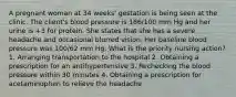 A pregnant woman at 34 weeks' gestation is being seen at the clinic. The client's blood pressure is 166/100 mm Hg and her urine is +3 for protein. She states that she has a severe headache and occasional blurred vision. Her baseline blood pressure was 100/62 mm Hg. What is the priority nursing action? 1. Arranging transportation to the hospital 2. Obtaining a prescription for an antihypertensive 3. Rechecking the blood pressure within 30 minutes 4. Obtaining a prescription for acetaminophen to relieve the headache