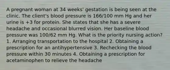 A pregnant woman at 34 weeks' gestation is being seen at the clinic. The client's blood pressure is 166/100 mm Hg and her urine is +3 for protein. She states that she has a severe headache and occasional blurred vision. Her baseline blood pressure was 100/62 mm Hg. What is the priority nursing action? 1. Arranging transportation to the hospital 2. Obtaining a prescription for an antihypertensive 3. Rechecking the blood pressure within 30 minutes 4. Obtaining a prescription for acetaminophen to relieve the headache