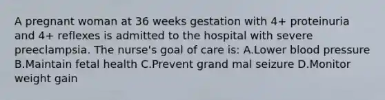 A pregnant woman at 36 weeks gestation with 4+ proteinuria and 4+ reflexes is admitted to the hospital with severe preeclampsia. The nurse's goal of care is: A.Lower blood pressure B.Maintain fetal health C.Prevent grand mal seizure D.Monitor weight gain