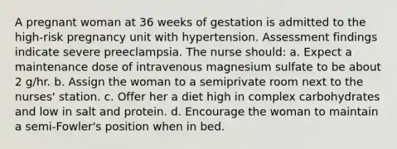 A pregnant woman at 36 weeks of gestation is admitted to the high-risk pregnancy unit with hypertension. Assessment findings indicate severe preeclampsia. The nurse should: a. Expect a maintenance dose of intravenous magnesium sulfate to be about 2 g/hr. b. Assign the woman to a semiprivate room next to the nurses' station. c. Offer her a diet high in complex carbohydrates and low in salt and protein. d. Encourage the woman to maintain a semi-Fowler's position when in bed.