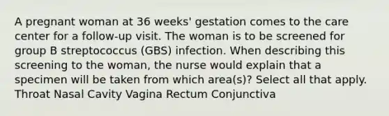 A pregnant woman at 36 weeks' gestation comes to the care center for a follow-up visit. The woman is to be screened for group B streptococcus (GBS) infection. When describing this screening to the woman, the nurse would explain that a specimen will be taken from which area(s)? Select all that apply. Throat Nasal Cavity Vagina Rectum Conjunctiva