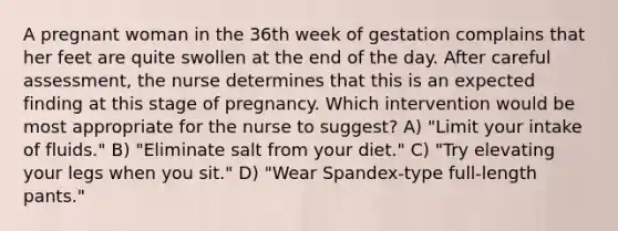 A pregnant woman in the 36th week of gestation complains that her feet are quite swollen at the end of the day. After careful assessment, the nurse determines that this is an expected finding at this stage of pregnancy. Which intervention would be most appropriate for the nurse to suggest? A) "Limit your intake of fluids." B) "Eliminate salt from your diet." C) "Try elevating your legs when you sit." D) "Wear Spandex-type full-length pants."