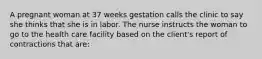 A pregnant woman at 37 weeks gestation calls the clinic to say she thinks that she is in labor. The nurse instructs the woman to go to the health care facility based on the client's report of contractions that are: