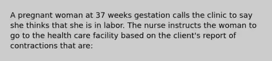 A pregnant woman at 37 weeks gestation calls the clinic to say she thinks that she is in labor. The nurse instructs the woman to go to the health care facility based on the client's report of contractions that are: