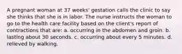 A pregnant woman at 37 weeks' gestation calls the clinic to say she thinks that she is in labor. The nurse instructs the woman to go to the health care facility based on the client's report of contractions that are: a. occurring in the abdomen and groin. b. lasting about 30 seconds. c. occurring about every 5 minutes. d. relieved by walking.