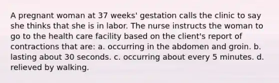 A pregnant woman at 37 weeks' gestation calls the clinic to say she thinks that she is in labor. The nurse instructs the woman to go to the health care facility based on the client's report of contractions that are: a. occurring in the abdomen and groin. b. lasting about 30 seconds. c. occurring about every 5 minutes. d. relieved by walking.