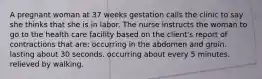 A pregnant woman at 37 weeks gestation calls the clinic to say she thinks that she is in labor. The nurse instructs the woman to go to the health care facility based on the client's report of contractions that are: occurring in the abdomen and groin. lasting about 30 seconds. occurring about every 5 minutes. relieved by walking.