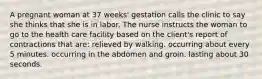 A pregnant woman at 37 weeks' gestation calls the clinic to say she thinks that she is in labor. The nurse instructs the woman to go to the health care facility based on the client's report of contractions that are: relieved by walking. occurring about every 5 minutes. occurring in the abdomen and groin. lasting about 30 seconds.