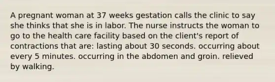 A pregnant woman at 37 weeks gestation calls the clinic to say she thinks that she is in labor. The nurse instructs the woman to go to the health care facility based on the client's report of contractions that are: lasting about 30 seconds. occurring about every 5 minutes. occurring in the abdomen and groin. relieved by walking.