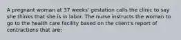 A pregnant woman at 37 weeks' gestation calls the clinic to say she thinks that she is in labor. The nurse instructs the woman to go to the health care facility based on the client's report of contractions that are: