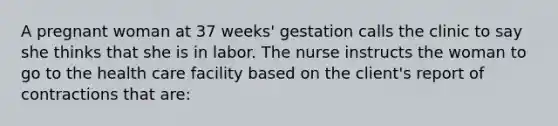 A pregnant woman at 37 weeks' gestation calls the clinic to say she thinks that she is in labor. The nurse instructs the woman to go to the health care facility based on the client's report of contractions that are: