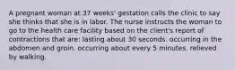 A pregnant woman at 37 weeks' gestation calls the clinic to say she thinks that she is in labor. The nurse instructs the woman to go to the health care facility based on the client's report of contractions that are: lasting about 30 seconds. occurring in the abdomen and groin. occurring about every 5 minutes. relieved by walking.