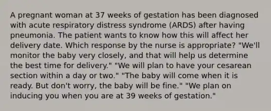 A pregnant woman at 37 weeks of gestation has been diagnosed with acute respiratory distress syndrome (ARDS) after having pneumonia. The patient wants to know how this will affect her delivery date. Which response by the nurse is appropriate? "We'll monitor the baby very closely, and that will help us determine the best time for delivery." "We will plan to have your cesarean section within a day or two." "The baby will come when it is ready. But don't worry, the baby will be fine." "We plan on inducing you when you are at 39 weeks of gestation."