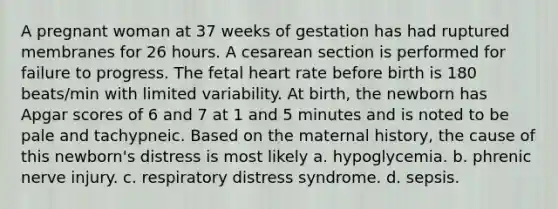 A pregnant woman at 37 weeks of gestation has had ruptured membranes for 26 hours. A cesarean section is performed for failure to progress. The fetal heart rate before birth is 180 beats/min with limited variability. At birth, the newborn has Apgar scores of 6 and 7 at 1 and 5 minutes and is noted to be pale and tachypneic. Based on the maternal history, the cause of this newborn's distress is most likely a. hypoglycemia. b. phrenic nerve injury. c. respiratory distress syndrome. d. sepsis.