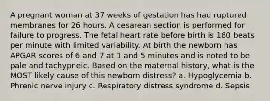 A pregnant woman at 37 weeks of gestation has had ruptured membranes for 26 hours. A cesarean section is performed for failure to progress. The fetal heart rate before birth is 180 beats per minute with limited variability. At birth the newborn has APGAR scores of 6 and 7 at 1 and 5 minutes and is noted to be pale and tachypneic. Based on the maternal history, what is the MOST likely cause of this newborn distress? a. Hypoglycemia b. Phrenic nerve injury c. Respiratory distress syndrome d. Sepsis