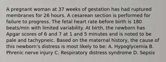 A pregnant woman at 37 weeks of gestation has had ruptured membranes for 26 hours. A cesarean section is performed for failure to progress. The fetal heart rate before birth is 180 beats/min with limited variability. At birth, the newborn has Apgar scores of 6 and 7 at 1 and 5 minutes and is noted to be pale and tachypneic. Based on the maternal history, the cause of this newborn's distress is most likely to be: A. Hypoglycemia B. Phrenic nerve injury C. Respiratory distress syndrome D. Sepsis