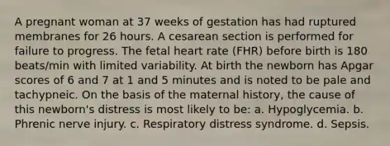 A pregnant woman at 37 weeks of gestation has had ruptured membranes for 26 hours. A cesarean section is performed for failure to progress. The fetal heart rate (FHR) before birth is 180 beats/min with limited variability. At birth the newborn has Apgar scores of 6 and 7 at 1 and 5 minutes and is noted to be pale and tachypneic. On the basis of the maternal history, the cause of this newborn's distress is most likely to be: a. Hypoglycemia. b. Phrenic nerve injury. c. Respiratory distress syndrome. d. Sepsis.