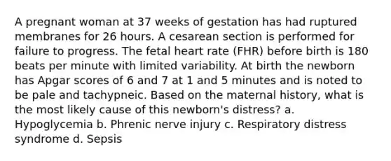 A pregnant woman at 37 weeks of gestation has had ruptured membranes for 26 hours. A cesarean section is performed for failure to progress. The fetal heart rate (FHR) before birth is 180 beats per minute with limited variability. At birth the newborn has Apgar scores of 6 and 7 at 1 and 5 minutes and is noted to be pale and tachypneic. Based on the maternal history, what is the most likely cause of this newborn's distress? a. Hypoglycemia b. Phrenic nerve injury c. Respiratory distress syndrome d. Sepsis