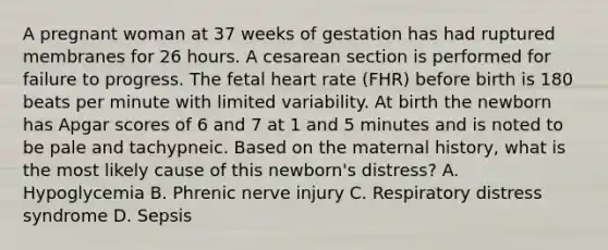 A pregnant woman at 37 weeks of gestation has had ruptured membranes for 26 hours. A cesarean section is performed for failure to progress. The fetal heart rate (FHR) before birth is 180 beats per minute with limited variability. At birth the newborn has Apgar scores of 6 and 7 at 1 and 5 minutes and is noted to be pale and tachypneic. Based on the maternal history, what is the most likely cause of this newborn's distress? A. Hypoglycemia B. Phrenic nerve injury C. Respiratory distress syndrome D. Sepsis