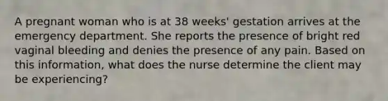 A pregnant woman who is at 38 weeks' gestation arrives at the emergency department. She reports the presence of bright red vaginal bleeding and denies the presence of any pain. Based on this information, what does the nurse determine the client may be experiencing?