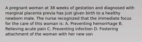 A pregnant woman at 38 weeks of gestation and diagnosed with marginal placenta previa has just given birth to a healthy newborn male. The nurse recognized that the immediate focus for the care of this woman is: A. Preventing hemorrhage B. Relieving acute pain C. Preventing infection D. Fostering attachment of the woman with her new son