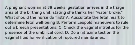 A pregnant woman at 39 weeks' gestation arrives in the triage area of the birthing unit, stating she thinks her "water broke." What should the nurse do first? A. Auscultate the fetal heart to determine fetal well-being B. Perform Leopold maneuvers to rule out a breech presentations. C. Check the vaginal introitus for the presence of the umbilical cord. D. Do a nitrazine test on the vaginal fluid for verification of ruptured membranes.