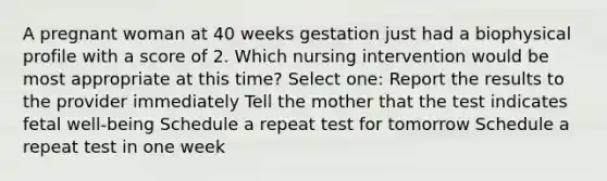 A pregnant woman at 40 weeks gestation just had a biophysical profile with a score of 2. Which nursing intervention would be most appropriate at this time? Select one: Report the results to the provider immediately Tell the mother that the test indicates fetal well-being Schedule a repeat test for tomorrow Schedule a repeat test in one week