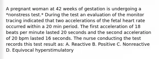 A pregnant woman at 42 weeks of gestation is undergoing a *nonstress test.* During the test an evaluation of the monitor tracing indicated that two accelerations of the fetal heart rate occurred within a 20 min period. The first acceleration of 18 beats per minute lasted 20 seconds and the second acceleration of 20 bpm lasted 16 seconds. The nurse conducting the test records this test result as: A. Reactive B. Positive C. Nonreactive D. Equivocal hyperstimulatory