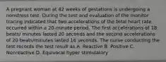 A pregnant woman at 42 weeks of gestations is undergoing a nonstress test. During the test and evaluation of the monitor tracing indicated that two accelerations of the fetal heart rate occurred within a 20-minute period. The first accelerations of 18 beats/ minutes lasted 20 seconds and the second accelerations of 20 beats/minutes lasted 16 seconds. The nurse conducting the test records the test result as A. Reactive B. Positive C. Nonreactive D. Equivocal hyper stimulatory