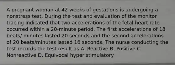 A pregnant woman at 42 weeks of gestations is undergoing a nonstress test. During the test and evaluation of the monitor tracing indicated that two accelerations of the fetal heart rate occurred within a 20-minute period. The first accelerations of 18 beats/ minutes lasted 20 seconds and the second accelerations of 20 beats/minutes lasted 16 seconds. The nurse conducting the test records the test result as A. Reactive B. Positive C. Nonreactive D. Equivocal hyper stimulatory