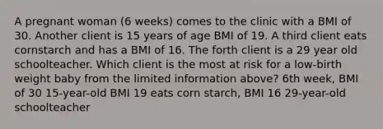 A pregnant woman (6 weeks) comes to the clinic with a BMI of 30. Another client is 15 years of age BMI of 19. A third client eats cornstarch and has a BMI of 16. The forth client is a 29 year old schoolteacher. Which client is the most at risk for a low-birth weight baby from the limited information above? 6th week, BMI of 30 15-year-old BMI 19 eats corn starch, BMI 16 29-year-old schoolteacher