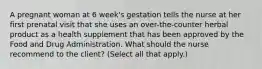 A pregnant woman at 6 week's gestation tells the nurse at her first prenatal visit that she uses an over-the-counter herbal product as a health supplement that has been approved by the Food and Drug Administration. What should the nurse recommend to the client? (Select all that apply.)